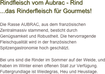 Rindfleisch vom Aubrac - Rind
...das Rinderfleisch für Gourmets!

Die Rasse AUBRAC, aus dem französischen Zentralmassiv stammend, besticht durch Genügsamkeit und Robustheit. Die hervorragende Fleischqualität wird in der französischen Spitzengastronomie hoch geschätzt.  

Bei uns sind die Rinder im Sommer auf der Weide, und haben im Winter einen offenen Stall zur Verfügung. Futtergrundlage ist Weidegras, Heu und Heusilage. 